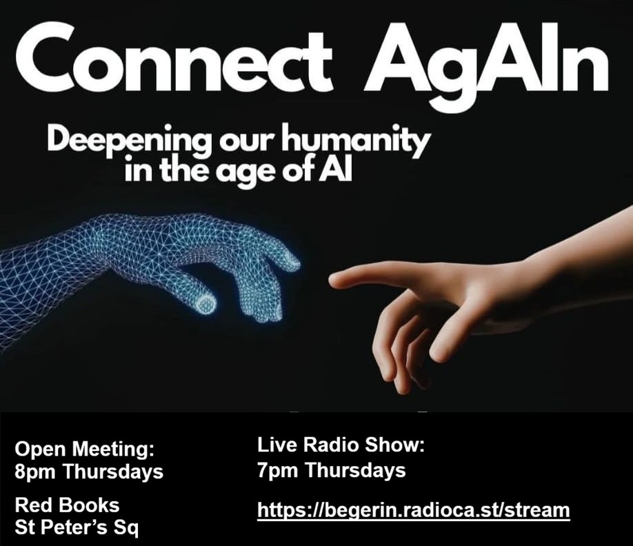 Connect AgAIn poster. Deepening our humanity in the age of AI. Open Meeting 8pm Thursdays at Red Books, St Peter's Square. Live Radio Show 7pm Thursdays on begerin.radioca.st/stream.